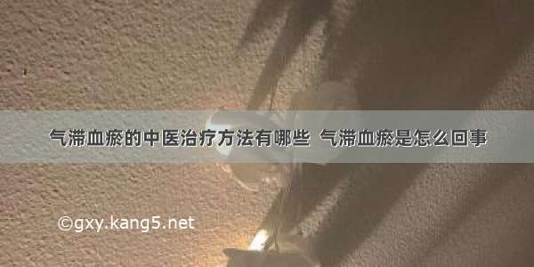 气滞血瘀的中医治疗方法有哪些  气滞血瘀是怎么回事