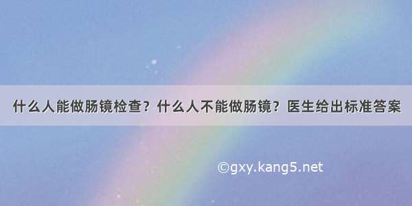 什么人能做肠镜检查？什么人不能做肠镜？医生给出标准答案