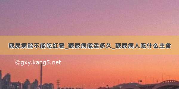 糖尿病能不能吃红薯_糖尿病能活多久_糖尿病人吃什么主食