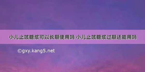 小儿止咳糖浆可以长期使用吗 小儿止咳糖浆过期还能用吗