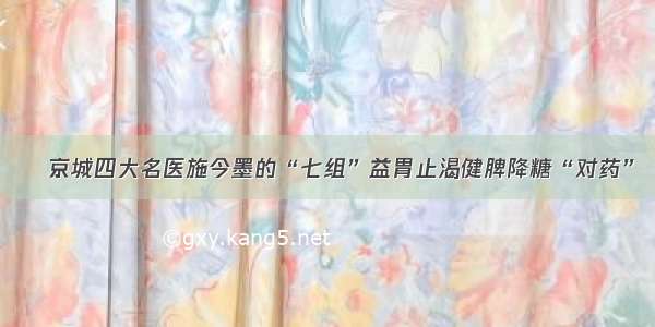 ​京城四大名医施今墨的“七组”益胃止渴健脾降糖“对药”