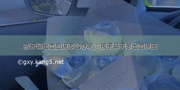 孩子鼻出血应该怎么办呢_​孩子鼻子总出血原因