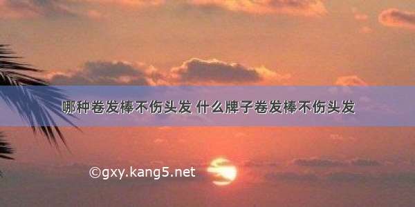 哪种卷发棒不伤头发 什么牌子卷发棒不伤头发