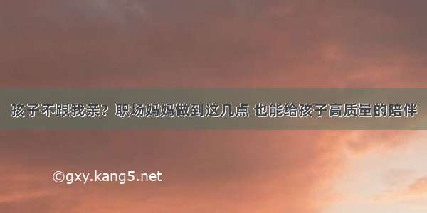 孩子不跟我亲？职场妈妈做到这几点 也能给孩子高质量的陪伴