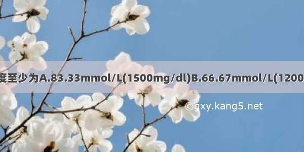 糖尿出现时 全血血糖浓度至少为A.83.33mmol/L(1500mg/dl)B.66.67mmol/L(1200mg/dl)C.27.78mmol/