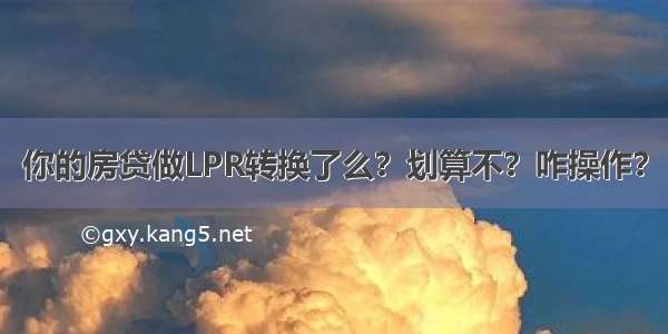 你的房贷做LPR转换了么？划算不？咋操作？