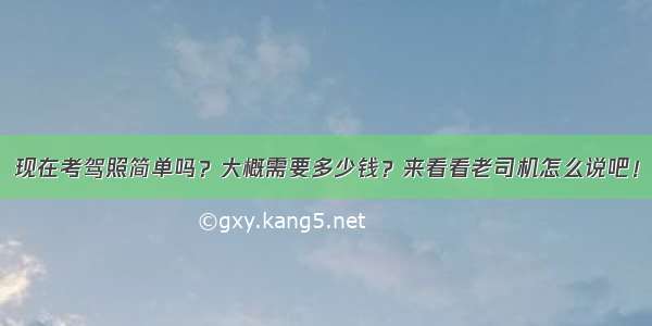 现在考驾照简单吗？大概需要多少钱？来看看老司机怎么说吧！