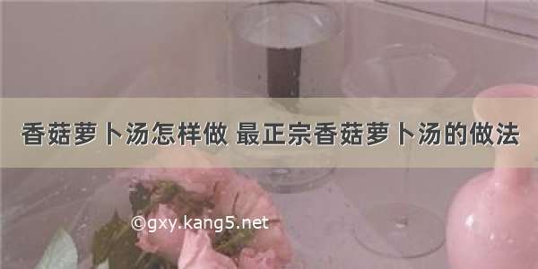 香菇萝卜汤怎样做 最正宗香菇萝卜汤的做法