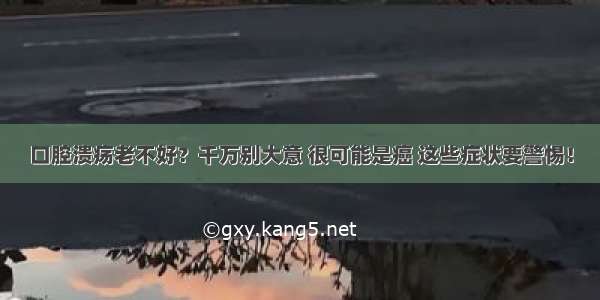 口腔溃疡老不好？千万别大意 很可能是癌 这些症状要警惕！