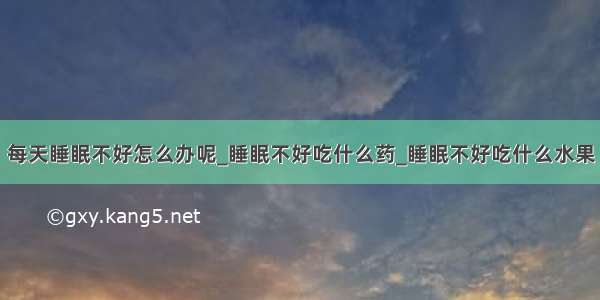 每天睡眠不好怎么办呢_睡眠不好吃什么药_睡眠不好吃什么水果