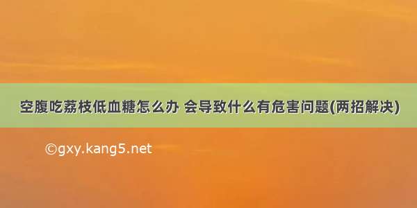 空腹吃荔枝低血糖怎么办 会导致什么有危害问题(两招解决)