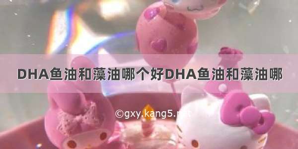 DHA鱼油和藻油哪个好DHA鱼油和藻油哪