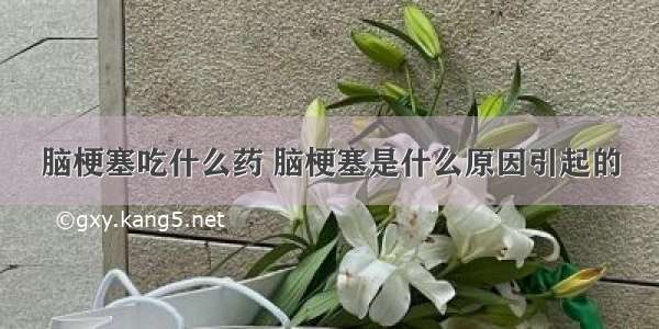 脑梗塞吃什么药 脑梗塞是什么原因引起的