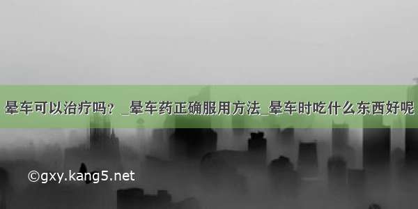 晕车可以治疗吗？_晕车药正确服用方法_晕车时吃什么东西好呢