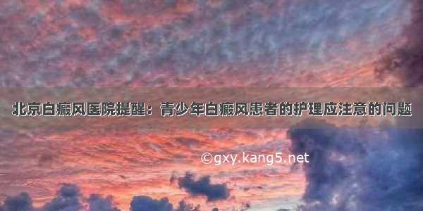 北京白癜风医院提醒：青少年白癜风患者的护理应注意的问题