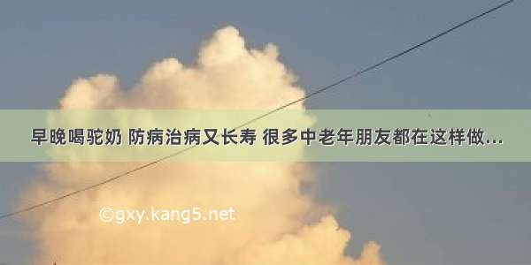 早晚喝驼奶 防病治病又长寿 很多中老年朋友都在这样做...