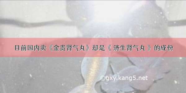 目前国内卖《金贵肾气丸》却是《 济生肾气丸 》的成份