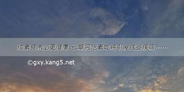 纯素食未必更健康 长期只吃素或将引发这些疾病……