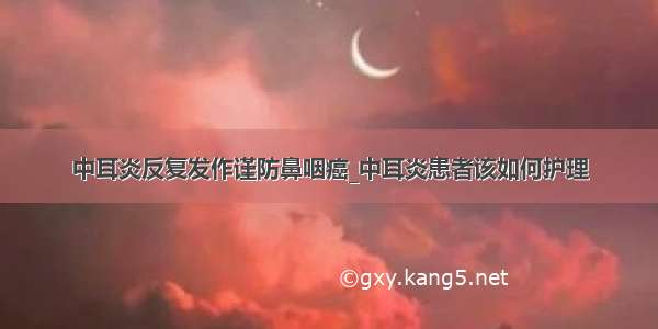 中耳炎反复发作谨防鼻咽癌_中耳炎患者该如何护理