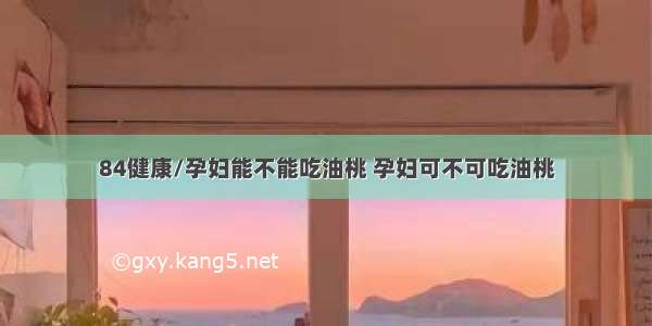 84健康/孕妇能不能吃油桃 孕妇可不可吃油桃