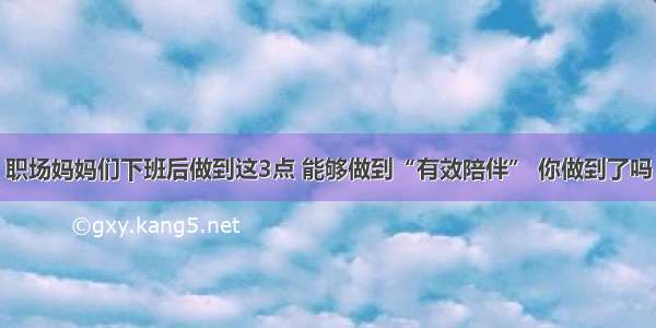 职场妈妈们下班后做到这3点 能够做到“有效陪伴” 你做到了吗