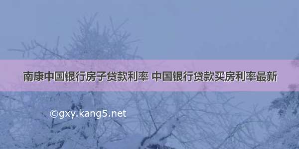 南康中国银行房子贷款利率 中国银行贷款买房利率最新