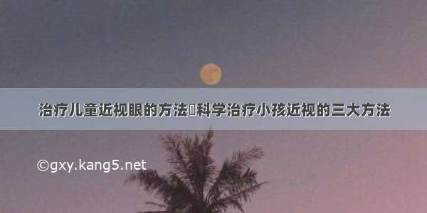 治疗儿童近视眼的方法	科学治疗小孩近视的三大方法