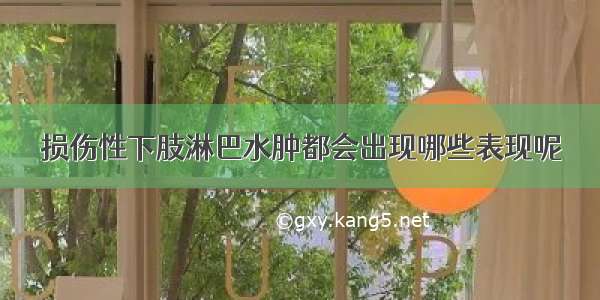 损伤性下肢淋巴水肿都会出现哪些表现呢