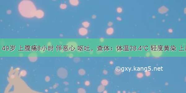 患者男 49岁 上腹痛8小时 伴恶心 呕吐。查体：体温38.4℃ 轻度黄染 上腹压痛 