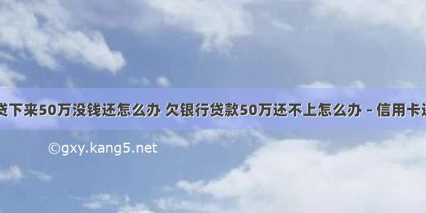 信用卡网贷下来50万没钱还怎么办 欠银行贷款50万还不上怎么办 – 信用卡还款 – 前端