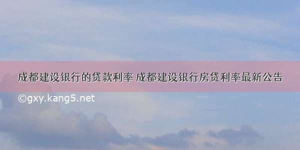 成都建设银行的贷款利率 成都建设银行房贷利率最新公告