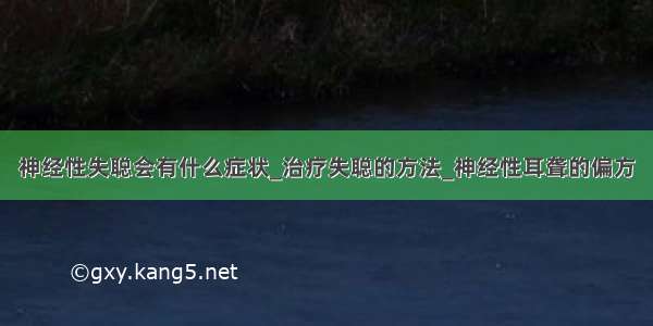 神经性失聪会有什么症状_治疗失聪的方法_神经性耳聋的偏方