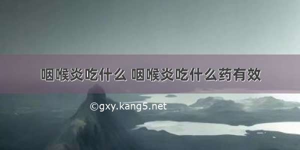 咽喉炎吃什么 咽喉炎吃什么药有效