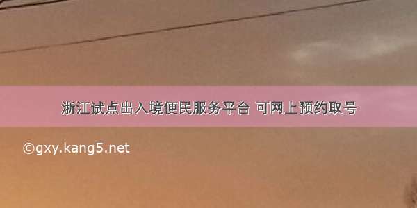 浙江试点出入境便民服务平台 可网上预约取号