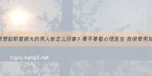 总是想和那里很大的男人做怎么回事？要不要看心理医生 我很爱男友的。