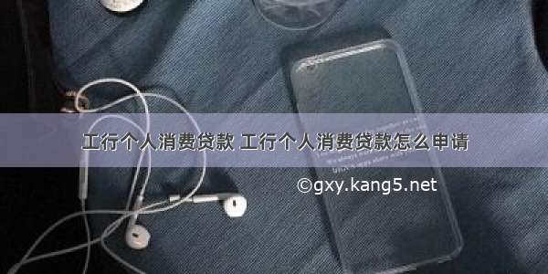 工行个人消费贷款 工行个人消费贷款怎么申请