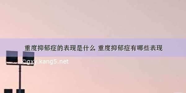 重度抑郁症的表现是什么 重度抑郁症有哪些表现