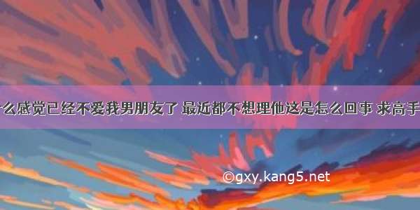 为什么感觉已经不爱我男朋友了 最近都不想理他这是怎么回事 求高手解答