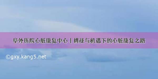 阜外医院心脏康复中心丨挑战与机遇下的心脏康复之路