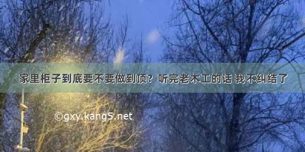 家里柜子到底要不要做到顶？听完老木工的话 我不纠结了