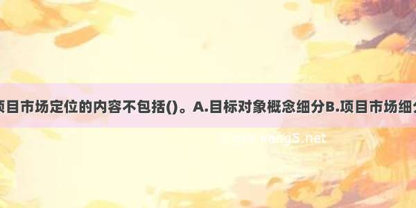 房地产开发项目市场定位的内容不包括()。A.目标对象概念细分B.项目市场细分C.产品概念