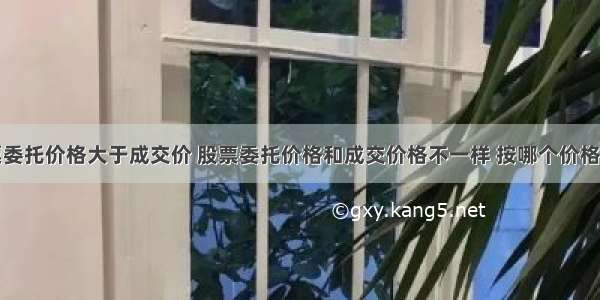 股票委托价格大于成交价 股票委托价格和成交价格不一样 按哪个价格交易