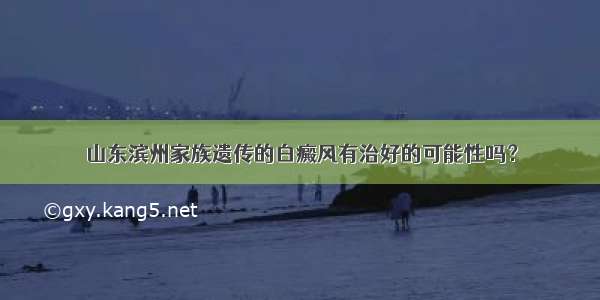 山东滨州家族遗传的白癜风有治好的可能性吗？