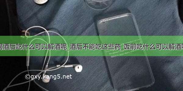 喝酒后吃什么可以解酒呢_酒后不能吃这些药_饭前吃什么可以解酒呢