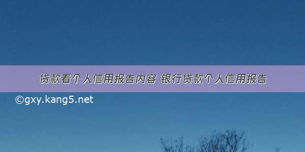 贷款看个人信用报告内容 银行贷款个人信用报告