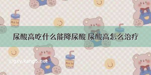 尿酸高吃什么能降尿酸 尿酸高怎么治疗