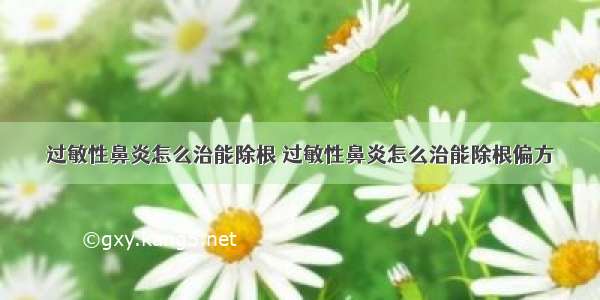 过敏性鼻炎怎么治能除根 过敏性鼻炎怎么治能除根偏方