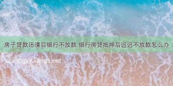 房子贷款还清后银行不放款 银行房贷抵押后迟迟不放款怎么办