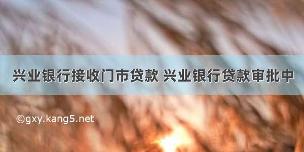 兴业银行接收门市贷款 兴业银行贷款审批中