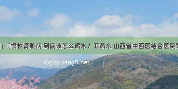 「答疑」​慢性肾脏病 到底该怎么喝水？卫燕东 山西省中西医结合医院肾病一科